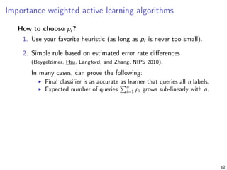 Importance weighted active learning algorithms
How to choose pi ?
1. Use your favorite heuristic (as long as pi is never too small).
2. Simple rule based on estimated error rate diﬀerences
(Beygelzimer, Hsu, Langford, and Zhang, NIPS 2010).
In many cases, can prove the following:
Final classiﬁer is as accurate as learner that queries all n labels.
Expected number of queries
n
i=1 pi grows sub-linearly with n.
12
 