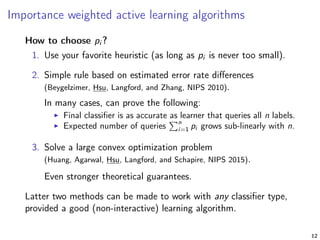 Importance weighted active learning algorithms
How to choose pi ?
1. Use your favorite heuristic (as long as pi is never too small).
2. Simple rule based on estimated error rate diﬀerences
(Beygelzimer, Hsu, Langford, and Zhang, NIPS 2010).
In many cases, can prove the following:
Final classiﬁer is as accurate as learner that queries all n labels.
Expected number of queries
n
i=1 pi grows sub-linearly with n.
3. Solve a large convex optimization problem
(Huang, Agarwal, Hsu, Langford, and Schapire, NIPS 2015).
Even stronger theoretical guarantees.
Latter two methods can be made to work with any classiﬁer type,
provided a good (non-interactive) learning algorithm.
12
 