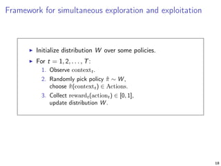 Framework for simultaneous exploration and exploitation
Initialize distribution W over some policies.
For t = 1, 2, . . . , T:
1. Observe contextt.
2. Randomly pick policy ˆπ ∼ W ,
choose ˆπ(contextt) ∈ Actions.
3. Collect rewardt(actiont) ∈ [0, 1],
update distribution W .
18
 