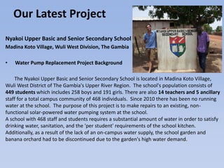 Our Latest Project
Nyakoi Upper Basic and Senior Secondary School
Madina Koto Village, Wuli West Division, The Gambia
• Water Pump Replacement Project Background
The Nyakoi Upper Basic and Senior Secondary School is located in Madina Koto Village,
Wuli West District of The Gambia's Upper River Region. The school's population consists of
449 students which includes 258 boys and 191 girls. There are also 14 teachers and 5 ancillary
staff for a total campus community of 468 individuals. Since 2010 there has been no running
water at the school. The purpose of this project is to make repairs to an existing, non-
functional solar-powered water pumping system at the school.
A school with 468 staff and students requires a substantial amount of water in order to satisfy
drinking water, sanitation, and the 'per student' requirements of the school kitchen.
Additionally, as a result of the lack of an on-campus water supply, the school garden and
banana orchard had to be discontinued due to the garden's high water demand.
 