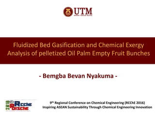 Fluidized Bed Gasification and Chemical Exergy
Analysis of pelletized Oil Palm Empty Fruit Bunches
- Bemgba Bevan Nyakuma -
9th Regional Conference on Chemical Engineering (RCChE 2016)
Inspiring ASEAN Sustainability Through Chemical Engineering Innovation
 