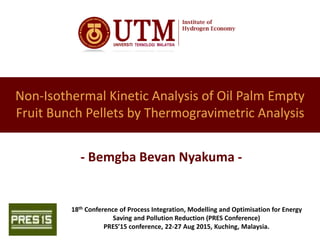 Non-Isothermal Kinetic Analysis of Oil Palm Empty
Fruit Bunch Pellets by Thermogravimetric Analysis
- Bemgba Bevan Nyakuma -
18th Conference of Process Integration, Modelling and Optimisation for Energy
Saving and Pollution Reduction (PRES Conference)
PRES’15 conference, 22-27 Aug 2015, Kuching, Malaysia.
 