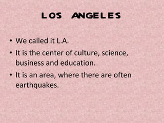 LOS ANGELES We called it L.A.  It is the center of culture, science, business and education.  It is an area, where there are often earthquakes. 