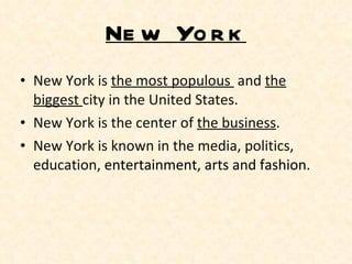 New York New York is  the most populous  and  the biggest  city in the United States. New York is the center of  the business .  New York is known in the media, politics, education,  entertainment, arts and fashion.  