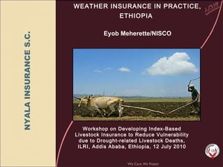 WEATHER INSURANCE IN PRACTICE, ETHIOPIA     Eyob Meherette/NISCO We Care  We Protect Workshop on Developing Index-Based Livestock Insurance to Reduce Vulnerability due to Drought-related Livestock Deaths, ILRI, Addis Ababa, Ethiopia, 12 July 2010 