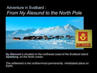 Adventure in Svalbard :
From Ny Ålesund to the North Pole
Ny Ålesund is situated on the northwest coast of the Svalbard island
Spitzberg, on the Arctic ocean.
The settlement is the northernmost permanently inhabitated place on
Earth.
 