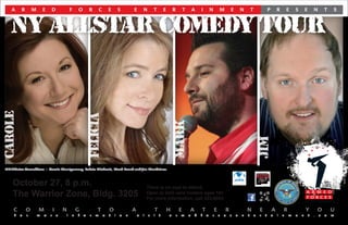 A     R       M       E       D               F   O       R       C       E       S       E       N       T       E       R       T       A   I           N       M       E       N       T               P       R       E   S       E       N       T   S



   NY ALLSTAR COMEDY TOUR
CAROLE




                                                             FELICIA




                                                                                                                             MARK




                                                                                                                                                                                                     JIM
NY Allstar Comedians – Carole Montgomery, Felicia Michaels, Mark Beard and Jim Mendrinos.



    October 27, 8 p.m.                                                                                   There is no cost to attend.
    The Warrior Zone, Bldg. 3205                                                                         Open to DoD card holders ages 18+
                                                                                                         For more information, call 353-6043.

    C        O       M           I       N           G           T           O               A               T           H       E       A           T           E       R               N           E           A       R               Y           O       U
    F   o    r       m   o   r       e       i   n   f   o   r   m       a   t   i   o   n       v   i   s   i   t       a   r   m       e   d   f       o   r       c   e   s   e   n   t       e   r   t       a   i   n   m   e   n       t   .   c   o   m
 