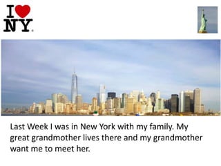 Last Week I was in New York with my family. My
great grandmother lives there and my grandmother
want me to meet her.

 