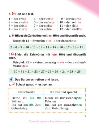 9
d.  Hört und lest.
1 – der erste
2 – der zweite
3 – der dritte
4 – der vierte
5 – der fьnfte
6 – der sechste
7 – der siebte
8 – der achte
9 – der neunte
10 – der zehnte
11 – der elfte
12 – der zwцlfte
e.  Bildet die Zahlwörter mit -te. Hört und überprüft euch.
Beispiel: 13 – dreizehn + te → der dreizehnte
f.   Bildet die Zahlwörter mit -ste. Hört und überprüft
euch.
Beispiel: 22 – zweiundzwanzig + ste – der zweiund-
zwanzigste
6	 Das Datum schreiben und lesen.
a.  Schaut genau – lest genau.
2 – 6 – 9 – 10 – 11 – 12 – 14 – 15 – 16 – 17 – 18 – 19
30 – 31 – 21 – 23 – 27 – 25 – 29  – 24  – 28  – 26
Ihr schreibt Ihr lest und sprecht
Heute ist der 20.
Februar.
Ina hat am 20. Juni
Geburtstag.
Heute ist der zwanzigste
Februar.
Ina hat am zwanzigsten
Juni Geburtstag.
Правообладатель Вышэйшая школа
 