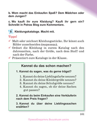 101
b. Wem macht das Einkaufen Spaß? Dem Mädchen oder
dem Jungen?
c. Wo kauft ihr eure Kleidung? Kauft ihr gern ein?
Schreibt in Petras Blog eure Kommentare.
8 Kleidungskataloge. Macht mit.
Tipps!
	 Malt	oder	zeichnet	Kleidungsstьcke.	Ihr	kцnnt	auch	
Bilder	ausschneiden	(выразаць).
	 Ordnet	 die	 Kleidung	 in	 eurem	 Katalog	 nach	 den	
Jahreszeiten,	nach	der	GrцЯe,	nach	dem	Stoff	und	
nach	der	Farbe.
	 Prдsentiert	eure	Kataloge	in	der	Klasse.
Kannst du das schon machen?
1. Kannst du sagen, was du gerne trägst?
1. Kannst	du	deine	Lieblingsfarbe	nennen?
2. Kannst	du	deine	KleidergrцЯe	nennen?
3. Kannst	du	deine	SchuhgrцЯe	nennen?
4. Kannst	du	sagen,	ob	dir	deine	Sachen	
gut	passen?
2. Kannst du beim Einkaufen eine Verkäuferin
nach dem Preis fragen?
3. Kannst du über deine Lieblingssachen
erzählen?
Правообладатель Вышэйшая школа
 