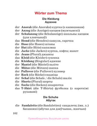 102
Wörter zum Thema
Die Kleidung
Адзенне
	 der	 Anorak (die Anoraks) куртка (з капюшонам)
	 der	 Anzug (die Anzьge) касцюм (мужчынскі)
	 der	 Schulanzug (die Schulanzьge) школьны касцюм
(для хлопчыкаў)
	 das	 Hemd (die Hemden) кашуля, сарочка
	 die	 Hose (die Hosen) штаны
	 der	 Hut (die Hьte) капялюш
	 die	 Jacke (die Jacken) куртка, кофта; жакет
	 die	 Jeans (Plural) джынсы
	 das	 Kleid (die Kleider) сукенка
	 die	 Kleidung (Singular) адзенне
	 der	 Mantel (die Mдntel) паліто
	 die	 Mьtze (die Mьtzen) шапка
	 der	 Pullover (die Pullover) пуловер
	 der	 Rock (die Rцcke) спадніца
	 der	 Schal (die Schals / die Schale) шалік
	 die	 Shorts (Plural) шорты
	 die	 Socke (die Socken) шкарпэтка
	 das	 T-Shirt (die T-Shirts) футболка (з кароткімі
рукавамі)
Die Schuhe
Абутак
	 die	 Sandalette (die Sandaletten)  сандалета; (мн. л.)
басаножкі (абутак для дзяўчынак, жанчын)
Правообладатель Вышэйшая школа
 