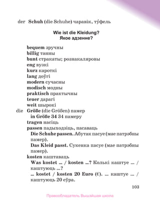 103
	 der	 Schuh (die Schuhe) чаравік, туфель
Wie ist die Kleidung?
Якое адзенне?
bequem зручны
billig танны
bunt стракаты; рознакаляровы
eng вузкі
kurz кароткі
lang доўгі
modern сучасны
modisch модны
praktisch практычны
teuer дарагі
weit шырокі
	 die	 GrцЯe (die GrцЯen) памер
in GrцЯe 34 34 памеру
tragen насіць
passen падыходзіць, пасаваць
DieSchuhepassen.Абутакпасуе(маепатрэбны
памер).
Das Kleid passt. Сукенка пасуе (мае патрэбны
памер).
kosten каштаваць
Was kostet … / kosten …? Колькі каштуе … /
каштуюць …?
… kostet / kosten 20 Euro (€). … каштуе … /
каштуюць 20 еўра.
Правообладатель Вышэйшая школа
 