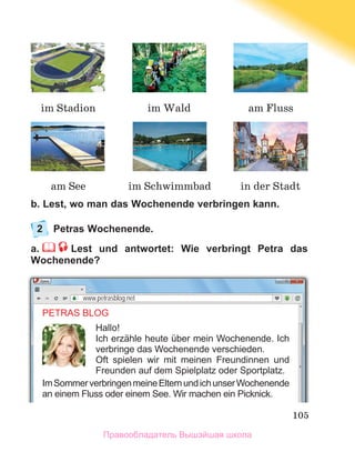 105
b. Lest, wo man das Wochenende verbringen kann.
2	 Petras Wochenende.
a.     Lest und antwortet: Wie verbringt Petra das
Wochenende?
PETRAS BLOG
Hallo!
Ich erzähle heute über mein Wochenende. Ich
verbringe das Wochenende verschieden.
Oft spielen wir mit meinen Freundinnen und
Freunden auf dem Spielplatz oder Sportplatz.
ImSommerverbringenmeineElternundichunserWochenende
an einem Fluss oder einem See. Wir machen ein Picknick.
www.petrasblog.net
im Wald am Fluss
am See im Schwimmbad in der Stadt
im Stadion
Правообладатель Вышэйшая школа
 