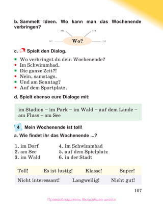 107
b. Sammelt Ideen. Wo kann man das Wochenende
verbringen?
c.  Spielt den Dialog. 
ƒ
ƒ Wo verbringst du dein Wochenende?
y
y Im Schwimmbad.
ƒ
ƒ Die ganze Zeit?!
y
y Nein, samstags.
ƒ
ƒ Und am Sonntag?
y
y Auf dem Sportplatz.
d. Spielt ebenso eure Dialoge mit:
4	 Mein Wochenende ist toll!
a. Wie findet ihr das Wochenende ...?
im Stadion – im Park – im Wald – auf dem Lande –
am Fluss – am See
Toll!            Es ist lustig!          Klasse!              Super!
Nicht interessant!          Langweilig!         Nicht gut!
1. im Dorf	 4. im Schwimmbad
2. am See	 5. auf dem Spielplatz
3. im Wald	 6. in der Stadt
… …
… …
Wo?
Правообладатель Вышэйшая школа
 