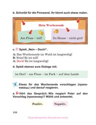 108
b. Schreibt für die Pinnwand. Ihr könnt auch etwas malen.
с. Spielt „Nein – Doch!“.
A: Das Wochenende im Wald ist langweilig!
B: Nein! Es ist toll!
A: Doch! Es ist langweilig!
d. Spielt ebenso eure Dialoge mit:
5	
Etwas für das Wochenende vorschlagen (прапа­
наваць) und darauf reagieren.
a.   Hört das Gespräch. Wie reagiert Peter auf den
Vorschlag (прапанову)? Wählt und antwortet.
Mein Wochenende
Am Fluss – toll! Zu Hause – nicht gut!
im Dorf – am Fluss – im Park – auf dem Lande
Positiv. Negativ.
Правообладатель Вышэйшая школа
 