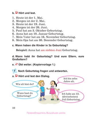 10
b. Hört und lest.
1 .  Heute ist der 1 . Mai .
2 .  Morgen ist der 2 . Mai .
3 .  Heute ist der 19 . Juni .
4 .  Morgen ist der 20 . Juni .
5 .  Paul hat am 3 . Oktober Geburtstag .
6 .  Anna hat am 10 . Januar Geburtstag .
7 .  Mein Vater hat am 16 . November Geburtstag .
8 .  Mein Opa hat am 30 . Dezemder Geburtstag .
c. Wann haben die Kinder in 3a Geburtstag?
Beispiel: Anna hat am siebten Juni Geburtstag .
d. Wann habt ihr Geburtstag? Und eure Eltern, eure
Großeltern?
e. Übt weiter. (Kopiervorlage 1.)
7 Nach Geburtstag fragen und antworten.
a. Hört und lest den Dialog.
Wann	hast	du
Geburtstag?
Wie alt bist du?
Ich	habe	am	13.
	(dreizehnten)
Juli	Geburtstag.
Ich	bin	zehn	
Jahre	alt.
Правообладатель Вышэйшая школа
 