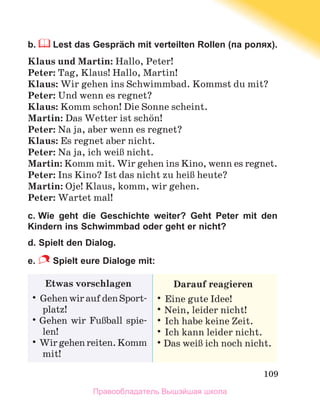109
b.  Lest das Gespräch mit verteilten Rollen (па ролях).
Klaus und Martin: Hallo, Peter!
Peter: Tag, Klaus! Hallo, Martin!
Klaus: Wir gehen ins Schwimmbad. Kommst du mit?
Peter: Und wenn es regnet?
Klaus: Komm schon! Die Sonne scheint.
Martin: Das Wetter ist schцn!
Peter: Na ja, aber wenn es regnet?
Klaus: Es regnet aber nicht.
Peter: Na ja, ich weiЯ nicht.
Martin: Komm mit. Wir gehen ins Kino, wenn es regnet.
Peter: Ins Kino? Ist das nicht zu heiЯ heute?
Martin: Oje! Klaus, komm, wir gehen.
Peter: Wartet mal!
c. Wie geht die Geschichte weiter? Geht Peter mit den
Kindern ins Schwimmbad oder geht er nicht?
d. Spielt den Dialog.
e.  Spielt eure Dialoge mit:
Etwas vorschlagen
•	GehenwiraufdenSport-
platz!
•	Gehen wir FuЯball spie­
len!
•	Wirgehenreiten.Komm
mit!
Darauf reagieren
•	Eine gute Idee!
•	Nein, leider nicht!
•	Ich habe keine Zeit.
•	Ich kann leider nicht.
•	
Das weiЯ ich noch nicht.
Правообладатель Вышэйшая школа
 