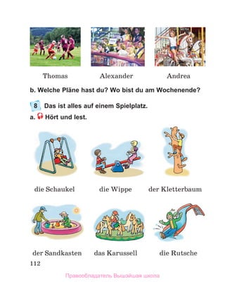 112
b. Welche Pläne hast du? Wo bist du am Wochenende?
8	 Das ist alles auf einem Spielplatz.
a.  Hört und lest.
die Schaukel die Wippe der Kletterbaum
die Rutsche
der Sandkasten das Karussell
Thomas Alexander Andrea
Правообладатель Вышэйшая школа
 
