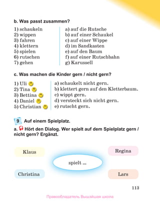 113
b. Was passt zusammen?
1) schaukeln
2) wippen
3) fahren
4) klettern
5) spielen
6) rutschen
7)	gehen
a) auf die Rutsche
b) auf	einer	Schaukel
c) auf	einer	Wippe
d) im	Sandkasten
e) auf	den	Baum
f)	auf	einer	Rutschbahn
g) Karussell
c. Was machen die Kinder gern / nicht gern?
1) Uli	
2) Tina	
3) Bettina	
4) Daniel	
5) Christian	
a) schaukelt	nicht	gern.
b) klettert	gern	auf	den	Kletterbaum.
c) wippt	gern.
d) versteckt	sich	nicht	gern.
e) rutscht	gern.
9 Auf einem Spielplatz.
a. Hört den Dialog. Wer spielt auf dem Spielplatz gern /
nicht gern? Ergänzt.
spielt	…
Klaus Regina
Christina Lars
Правообладатель Вышэйшая школа
 