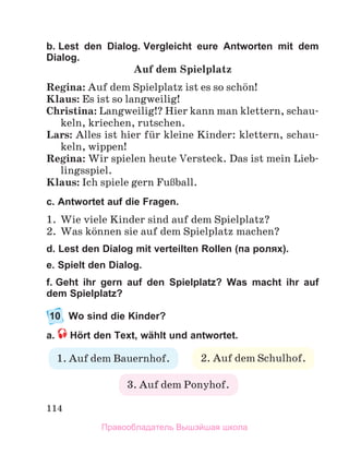 114
b. Lest den Dialog. Vergleicht eure Antworten mit dem
Dialog.
Auf dem Spielplatz
Regina: Auf dem Spielplatz ist es so schцn!
Klaus: Es ist so langweilig!
Christina: Langweilig!? Hier kann man klettern, schau-
keln, kriechen, rutschen.
Lars: Alles ist hier fьr kleine Kinder: klettern, schau-
keln, wippen!
Regina: Wir spielen heute Versteck. Das ist mein Lieb-
lingsspiel.
Klaus: Ich spiele gern FuЯball.
c. Antwortet auf die Fragen.
1.	 Wie viele Kinder sind auf dem Spielplatz?
2.	 Was kцnnen sie auf dem Spielplatz machen?
d. Lest den Dialog mit verteilten Rollen (па ролях).
e. Spielt den Dialog.
f. Geht ihr gern auf den Spielplatz? Was macht ihr auf
dem Spielplatz?
10	 Wo sind die Kinder?
a.  Hört den Text, wählt und antwortet.
2. Auf dem Schulhof.
3. Auf dem Ponyhof.
1. Auf dem Bauernhof.
Правообладатель Вышэйшая школа
 