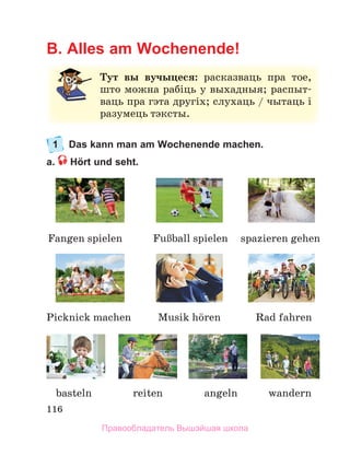 116
B. Alles am Wochenende!
1 Das kann man am Wochenende machen.
a. Hört und seht.
Тут вы вучыцеся: расказваць	 пра	 тое,	
што	можна	рабіць	у	выхадныя;	распыт-
ваць	пра	гэта	другіх;	слухаць	/	чытаць	і	
разумець	тэксты.
wandern
Fangen spielen FuЯball	spielen
basteln angeln
spazieren gehen
Picknick machen Rad fahren
Musik	hцren
reiten
Правообладатель Вышэйшая школа
 
