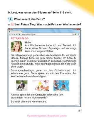 117
b. Lest, was unter den Bildern auf Seite 116 steht.
2	 Wann macht das Petra?
a. Lest Petras Blog. Was macht Petra am Wochenende?
PETRAS BLOG
Hallo!
Am Wochenende habe ich viel Freizeit. Ich
habe keine Schule. Samstags und sonntags
kann man lange schlafen.
Samstagvormittags gehe ich in die Musikschule. Ich spiele
Gitarre. Mittags helfe ich gern meiner Mutter. Ich helfe ihr
kochen. Dann essen wir zusammen zu Mittag. Nachmittags
reite ich eine Stunde, male oder bastle etwas. Ich hÖre auch
gern Musik.
Sonntagnachmittags gehe ich ins Schwimmbad. Ich
schwimme gern. Dann spiele ich mit den Freunden. Am
Wochenende lese ich nicht gern.
Abends spiele ich am Computer oder sehe fern.
Was macht ihr am Wochenende?
Schreibt bitte eure Kommentare.
www.petrasblog.net
Правообладатель Вышэйшая школа
 
