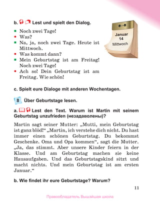 11
b.  Lest und spielt den Dialog.
ƒ
ƒ Noch zwei Tage!
y
y Was?
ƒ
ƒ Na, ja, noch zwei Tage. Heute ist
Mittwoch.
y
y Was kommt dann?
ƒ
ƒ Mein Geburtstag ist am Freitag!
Noch zwei Tage!
y
y Ach so! Dein Geburtstag ist am	
Freitag. Wie schцn!
c. Spielt eure Dialoge mit anderen Wochentagen.
8	 Über Geburtstage lesen.
a.     Lest den Text. Warum ist Martin mit seinem
Geburtstag unzufrieden (незадаволены)?
Martin sagt seiner Mutter: „Mutti, mein Geburtstag
ist ganz blцd!“ „Martin, ich verstehe dich nicht. Du hast
immer einen schцnen Geburtstag. Du bekommst
Geschenke. Oma und Opa kommen“, sagt die Mutter.
„Ja, das stimmt. Aber unsere Kinder feiern in der
Klasse. Und am Geburtstag machen sie keine
Hausaufgaben. Und das Geburtstagskind sitzt und
macht nichts. Und mein Geburtstag ist am ersten
Januar.“
b. Wie findet ihr eure Geburtstage? Warum?
Januar
14
Mittwoch
Правообладатель Вышэйшая школа
 