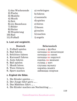 119
  1) das Wochenende
  2) Fische
  3) Modelle
  4) Musik
  5) Zeit
  6) ein Baumhaus
  7) Bilder
  8) Steine
  9) Wanderung
10) Rad
11) FuЯball
a) verbringen
b) fahren
c) sammeln
d) spielen
e) hцren
f) bauen
g) malen
h) machen
i) angeln
b. Lest und vergleicht.
	 Deutsch	 Belarussisch
1.	 FuЯball spielen	 гуляць у футбол
2.	 Rad fahren	 катацца на веласіпедзе
3.	 Schlitten fahren	 катацца на санях
4.	 Karussell fahren	 катацца на каруселі
5.	 Auto fahren	 ездзіць на машыне
6.	 Ball spielen	 гуляць у мяч
7.	 Musik hцren	 слухаць музыку
8.	 Tiere fьttern	 карміць жывёл
9.	 Sport machen	 займацца спортам
c. Ergänzt die Sätze.
1.	 Die Kinder spielen … .
2.	 Der Junge fдhrt gern … .
3.	 Das Mдdchen fдhrt … .
4.	 Die Kinder machen am Nachmittag … .
Правообладатель Вышэйшая школа
 