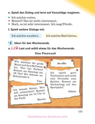 121
e. Spielt den Dialog und lernt auf Vorschläge reagieren.
ƒ
ƒ Ich mцchte reiten.
y
y Reiten!? Das ist nicht interessant.
ƒ
ƒ Doch, es ist sehr interessant. Ich mag Pferde.
f. Spielt weitere Dialoge mit:
5	 Ideen für das Wochenende.
a.  Lest und wählt etwas für das Wochenende.
Eine Pinnwand
Ich spiele gern
Tischtennis und suche
eine Freundin zum
Spielen.  Kommt am
Nachmittag auf den
Sportplatz!
Sabine
Wir mцchten die groЯe
MaueraufdemHofbema-
len.  Wer hat Farben?
Kommt am Samstag um
10 Uhr! Die Adresse ist
SchulstraЯe 3.
Uwe
Ich bemale Steine.  Wer
will mitmachen? Kommt
am Sonntag um 14 Uhr in
den Park!
Marion
An alle:
Ich mцchte Rad fahren.
Ich mцchte wandern.
Правообладатель Вышэйшая школа
 