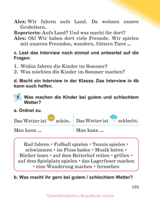 131
Alex: Wir fahren aufs Land. Da wohnen unsere
GroЯeltern.
Reporterin: Aufs Land? Und was macht ihr dort?
Alex: Oh! Wir haben dort viele Freunde. Wir spielen
mit unseren Freunden, wandern, fьttern Tiere …
c. Lest das Interview noch einmal und antwortet auf die
Fragen:
1.	 Wohin fahren die Kinder im Sommer?
2.	 Was mцchten die Kinder im Sommer machen?
d. Macht ein Interview in der Klasse. Das Interview in 4b
kann euch helfen.
5	
Was machen die Kinder bei gutem und schlechtem
Wetter?
a. Ordnet zu.
Das Wetter ist schцn. Das Wetter ist schlecht.
Man kann … Man kann …
b. Was macht ihr gern bei gutem / schlechtem Wetter?
Rad fahren  FuЯball spielen  Tennis spielen 
schwimmen  im Fluss baden  Musik hцren 
Bьcher lesen  auf dem Reiterhof reiten  grillen 
auf dem Spielplatz spielen  das Lagerfeuer machen
 eine Wanderung machen  fernsehen
Правообладатель Вышэйшая школа
 