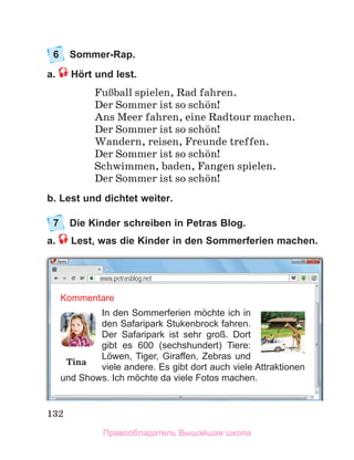 132
6	 Sommer-Rap.
a. Hört und lest.
FuЯball spielen, Rad fahren.
Der Sommer ist so schцn!
Ans Meer fahren, eine Radtour machen.
Der Sommer ist so schцn!
Wandern, reisen, Freunde treffen.
Der Sommer ist so schцn!
Schwimmen, baden, Fangen spielen.
Der Sommer ist so schцn!
b. Lest und dichtet weiter.
7	 Die Kinder schreiben in Petras Blog.
a.  Lest, was die Kinder in den Sommerferien machen.
Kommentare
In den Sommerferien mӧchte ich in
den Safaripark Stukenbrock fahren.
Der Safaripark ist sehr groß. Dort
gibt es 600 (sechshundert) Tiere:
Lӧwen, Tiger, Giraffen, Zebras und
viele andere. Es gibt dort auch viele Attraktionen
und Shows. Ich mӧchte da viele Fotos machen.
Tina
www.petrasblog.net
Правообладатель Вышэйшая школа
 