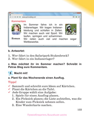 133
b. Antwortet:
1.	 Wer fдhrt in den Safaripark Stukenbrock?
2.	 Wer fдhrt in ein Indianerlager?
c. Was möchtet ihr im Sommer machen? Schreibt in
Petras Blog eure Kommentare.
8	
Macht mit!
a. Plant für das Wochenende einen Ausflug.
Tipps!
	
Sammelt und schreibt eure Ideen auf Kдrtchen.
	
Pinnt die Kдrtchen an die Tafel.
	
Jede Gruppe wдhlt eine Aufgabe:
1.	 Spiele fьr einen Ausflug planen.
2.	 Ein Picknick planen; die Liste aufstellen, was die
Kinder zum Picknick nehmen sollen.
3.	 Eine Wanderkarte machen. 
Kommentare
Im Sommer fahre ich in ein
Indianerlager. Wir tragen Indianer-
kleidung und schlafen in Zelten.
Wir machen auch viel Sport: Wir
laufen, springen und schwimmen.
Wir reiten auch viel und machen sogar
Wettbewerbe.
www.petrasblog.net
Roman
Правообладатель Вышэйшая школа
 