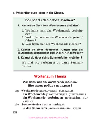 134
b. Präsentiert eure Ideen in der Klasse.
Kannst du das schon machen?
1. Kannst du über dein Wochenende erzählen?
1.	 Wo	 kann	 man	 das	 Wochenende	 verbrin-
gen?
2.	 Wohin	kann	man	am	Wochenende	gehen	/	
fahren?
3.	 Was	kann	man	am	Wochenende	machen?
2. Kannst du einen deutschen Jungen oder ein
deutsches Mädchen nach dem Wochenende fragen?
3. Kannst du über deine Sommerferien erzählen?
Wo	 und	 wie	 verbringst	 du	 deine	 Sommer-
ferien?
Wörter zum Thema
Was kann man am Wochenende machen?
Што можна рабіць у выхадныя?
	 das	 Wochenende канец	тыдня,	выхадныя
am Wochenende	у	канцы	тыдня,	у	выхадныя	
ein Wochenende	 verbringen	 праводзіць	 вы-
хад	
ныя
	 die	 Sommerferien	летнія	канікулы
in den Sommerferien	на	летніх	канікулах
Правообладатель Вышэйшая школа
 