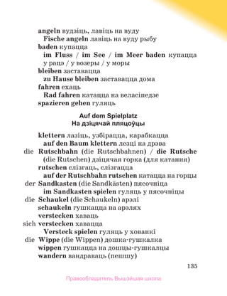 135
angeln вудзіць, лавіць на вуду
Fische angeln лавіць на вуду рыбу
baden купацца
im Fluss / im See / im Meer baden купацца
у рацэ / у возеры / у моры
bleiben заставацца
zu Hause bleiben заставацца дома
fahren ехаць
Rаd fahren катацца на веласіпедзе
spazieren gehen гуляць
Auf dem Spielplatz
На дзіцячай пляцоўцы
klettern лазіць, узбірацца, карабкацца
auf den Baum klettern лезці на дрэва
	 die	 Rutschbahn (die Rutschbahnen) / die Rutsche
(die Rutschen) дзіцячая горка (для катання)
rutschen слізгаць, слізгацца
auf der Rutschbahn rutschen катацца на горцы
	 der	Sandkasten (die Sandkдsten) пясочніца
im Sandkasten spielen гуляць у пясочніцы
	 die	 Schaukel (die Schaukeln) арэлі
schaukeln гушкацца на арэлях
verstecken хаваць
	 sich	verstecken хавацца
Versteck spielen гуляць у хованкі
	 die	 Wippe (die Wippen) дошка-гушкалка
wippen гушкацца на дошцы-гушкалцы
wandern вандраваць (пешшу)
Правообладатель Вышэйшая школа
 