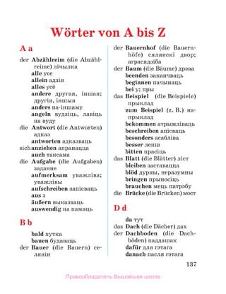 137
A a
der	 Abzдhlreim (die Abzдhl­
reime) лічылка
	 alle усе
	 allein адзін
	 alles усё
	 andere другая, іншая;
другія, іншыя
	 anders па-іншаму
	 angeln вудзіць, лавіць
на вуду
die	 Antwort (die Antworten)
адказ
	 antworten адказваць
sich	anziehen апранацца
	 auch таксама
die	 Aufgabe (die Aufgaben)
заданне
	 aufmerksam уважліва;
уважлівы
	 aufschreiben запісваць
	 aus з
	 дuЯern выказваць
	 auswendig на памяць
B b
	 bald хутка
	 bauen будаваць
der	 Bauer (die Bauern) се-­
лянін
der	 Bauernhof (die Bauern­
hцfe) сялянскі двор;
аграсядзіба
der	 Baum (die Bдume) дрэва
	 beenden заканчваць
	 beginnen пачынаць
	 bei у; пры
das	 Beispiel (die Beispiele)
прыклад
	 zum Beispiel (z. B.) на­
-
прыклад
	 bekommen атрымліваць
	 beschreiben апісваць
	 besonders асабліва
	 besser лепш
	 bitten прасіць
das	 Blatt (die Blдtter) ліст
	 bleiben заставацца
	 blцd дурны, неразумны
	 bringen прыносіць
	 brauchen мець патрэбу
die	 Brьcke (die Brьcken) мост
D d
	 da тут
das	 Dach (die Dдcher) дах
der	 Dachboden (die Dach­
bцden) паддашак
	 dafьr для гэтага
	 danach пасля гэтага
Wцrter von A bis Z
Правообладатель Вышэйшая школа
 