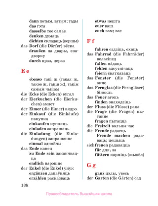 138
	 dann потым, затым; тады
	 das гэта
	 dasselbe тое самае
	 denken думаць
	 dichten складаць (вершы)
das	 Dorf (die Dцrfer) вёска
	 drauЯen на двары, зна­
дворку
	 durch праз, цераз
E e
	 еbenso такі ж (такая ж,
такое ж, такія ж), такім
самым чынам
die	 Ecke (die Ecken) вугал
der	 Eierkuchen (die Eier­
ku­
chen) амлет
der	 Eimer (die Eimer) вядро
der	 Einkauf (die Einkдufe)
пакупка
	 einkaufen купляць
	 einladen запрашаць
die	 Einladung (die Einla­
dungen) запрашэнне
	 einmal аднойчы
das	 Ende канец
	 zu Ende sein заканч­
вац­
ца
	 endlich нарэшце
der	 Enkel (die Enkel) унук
	 ergдnzen дапаўняць
	 erzдhlen расказваць
	 etwas нешта
	 euer ваш
	 euch вам; вас
F f
	 fahren ездзіць, ехаць
das	 Fahrrad (die Fahrrдder)
веласіпед
	 fallen пбдаць
	 fehlen адсутнічаць
	 feiern святкаваць
das	 Fenster (die Fenster)
акно
das	 Fernglas (die Fernglдser)
бінокль
das	 Feuer агонь
	 finden знаходзіць
der	 Fluss (die Flьsse) рака
die	 Frage (die Fragen) пы-­
танне
	 fragen пытацца
die	 Freizeit вольны час
die	 Freude радасць
	
Freude machen ра­
да­
ваць; цешыць
sich	freuen радавацца
	 fьr для, за
	 fьttern карміць (жывёл)
G g
	 ganz цэлы, увесь
der	 Garten (die Gдrten) сад
Правообладатель Вышэйшая школа
 
