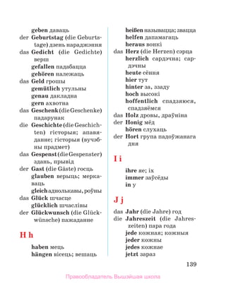 139
	 geben даваць
der	 Geburtstag (die Geburts­
tage) дзень нараджэння
das	 Gedicht (die Gedichte)
верш
	 gefallen падабацца
	 gehцren належаць
das	 Geld грошы
	 gemьtlich утульны
	 genau дакладна
	 gern ахвотна
das	 Geschenk(dieGeschenke)
падарунак
die	 Geschichte (die Geschich­
ten) гісторыя; апа­
вя­
дан­
не; гісторыя (вучэб­
ны прадмет)
das	 Gespenst(dieGespenster)
здань, прывід
der	 Gast (die Gдste) госць
glauben верыць; мерка­
ваць
gleichаднолькавы,роўны
das	 Glьck шчасце
	 glьcklich шчаслівы
der	 Glьckwunsch (die Glьck­
wьnsche) пажаданне
H h
	 haben мець
	 hдngen вісець; вешаць
	 heiЯenназывацца;звацца
	 helfen дапамагаць
	 heraus вонкі
das	 Herz (die Herzen) сэрца
	 herzlich сардэчна; сар­
дэчны
	 heute сёння
	 hier тут
	 hinter за, ззаду
	 hoch высокі
	 hoffentlich спадзяюся,
спадзяёмся
das	 Holz дровы, драўніна
der	 Honig мёд
	 hцren слухаць
der	 Hort група падоўжанага
дня
I i
	 ihre яе; іх
	 immer заўсёды
	 in у
J j
das	 Jahr (die Jahre) год
die	 Jahreszeit (die Jahres­
zeiten) пара года
	 jede кожная; кожныя
	 jeder кожны
	 jedes кожнае
	 jetzt зараз
Правообладатель Вышэйшая школа
 