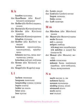 140
K k
	 kaufen купляць
das	 Kaufhaus (die Kauf­
hдuser) універмаг
der	 Keller (die Keller) падвал,
склеп
die	 Kerze(dieKerzen)свечка
die	 Kirche (die Kirchen)
царква
die	 Kiste(dieKisten)скрынка
	 klopfen стукаць
der	 Koffer (die Koffer) ча-­
мадан
	 kommen прыходзіць,
прыяз­
джаць, пры­
бы­
ваць
	 kцnnen магчы, мець маг­
чы­
масць; умець
	 kriechen паўзці; поўзаць
die	 Krone (die Kronen) ка-­
рона
die	 Kugel (die Kugeln) шар
L l
	 lachen смяяцца
	 langsam павольна
	 langweilig сумна; сумны
	 legen класці
	 leider на жаль
	 leise ціха
	 leer пусты
die	 Leute людзі
das	 Lied (die Lieder) песня
	 liegen ляжаць
	 links злева
die	 Luft паветра
M m
das	 Mдrchen (die Mдrchen)
казка
die	 Mauer (die Mauern) сцяна
	 mehr больш
	 mit з, разам
	 mцgen любіць
	 ich mag мне падабаецца
	 ich mцchte я хацеў бы
(хацела б)
der	 Monat (die Monate) ме­
-
сяц
	 mьde стомлены
	 mьssen быць павінным
(зрабіць што-небудзь),
быць вымушаным
N n
	 nach пасля; у, на
	 nehmen браць
	 nennen называць
	 niedrig нізка; нізкі
	 niemand ніхто
	 noch яшчэ
	 nur толькі
Правообладатель Вышэйшая школа
 
