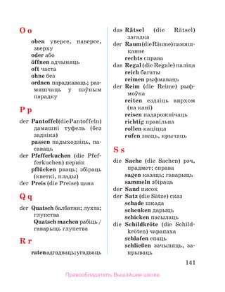141
O o
	 oben уверсе, наверсе,
зверху
	 oder або
	 цffnen адчыняць
	 oft часта
	 ohne без
	 ordnen парадкаваць; раз­
мяшчаць у пэўным
па­
радку
P p
der	 Pantoffel(diePantoffeln)
дамашні туфель (без
задніка)
	 passen падыходзіць, па­
-
саваць
der	 Pfefferkuchen (die Pfef­
ferkuchen) пернік
	 pflьcken рваць; збіраць
(кветкі, плады)
der	 Preis (die Preise) цана
Q q
der	 Quatsch балбатня; лухта;
глупства
	 Quatsch machen рабіць /
гаварыць глупства
R r
	 ratenадгадваць;угадваць
das	 Rдtsel (die Rдtsel)
за­
гадка
der	 Raum(dieRдume)па­
мяш­
канне
	 rechts справа
das	 Regal (die Regale) паліца
	 reich багаты
	 reimen рыфмаваць
der	 Reim (die Reime) рыф­
моўка
	 reiten ездзіць вярхом
(на кані)
	 reisen падарожнічаць
	 richtig правільна
	 rollen каціцца
	 rufen зваць, крычаць
S s
die	 Sache (die Sachen) рэч,
прадмет; справа
	 sagen казаць; гаварыць
	 sammeln збіраць
der	 Sand пясок
der	 Satz (die Sдtze) сказ
	 schade шкада
	 schenken дарыць
	 schicken пасылаць
die	 Schildkrцte (die Schild­
krцten) чарапаха
	 schlafen спаць
	 schlieЯen зачыняць, за-­
крываць
Правообладатель Вышэйшая школа
 