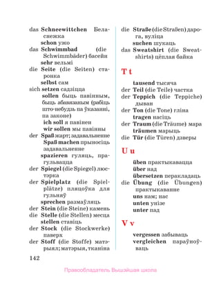 142
das	 Schneewittchen Бела-
снежка
	 schon ужо
das	 Schwimmbad	 (die
Schwimm­
bдder) басейн
	 sehr вельмі
die	 Seite (die Seiten) ста­
ронка
	 selbst сам
sich setzen садзіцца
sollen быць павінным,
быць абавязаным (рабіць
што-небудзь па ўказанні,
па законе)
	 ich soll я павінен
	 wir sollen мы павінны
der	 SpaЯжарт;задавальненне
	 SpaЯ machen прыносіць
задавальненне
	 spazieren гуляць, пра­
гульвацца
der	 Spiegel (die Spiegel) люс­
тэрка
der	 Spielplatz (die Spiel-
plдtze) пляцоўка для
гульняў
	 sprechen размаўляць
der	 Stein (die Steine) камень
die	 Stelle (die Stellen) месца
	 stellen ставіць
der	 Stock (die Stockwerke)
паверх
der	 Stoff (die Stoffe) матэ­
рыял;матэрыя,тканіна
die	 StraЯe(dieStraЯen) да­
ро­
га, вуліца
	 suchen шукаць
das	 Sweatshirt (die Sweat­
shirts) цёплая байка
T t
	 tausend тысяча
der	 Teil (die Teile) частка
der	 Teppich (die Teppiche)
дыван
der	 Ton (die Tone) гліна
	 tragen насіць
der	 Traum (die Trдume)  мара
	 trдumen марыць
die	 Tьr (die Tьren) дзверы
U u
	 ьben практыкавацца
	 ьber над
	 ьbersetzen перакладаць
die	 Ьbung (die Ьbungen)
практыкаванне
	 uns нам; нас
	 unten унізе
	 unter пад
V v
	 vergessen забываць
	 vergleichen параў­
ноў­
ваць
Правообладатель Вышэйшая школа
 