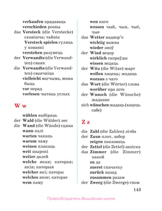143
	 verkaufen прадаваць
	 verschieden розны
das	 Versteck (die Verstecke)
сховішча; тайнік
	 Versteck spielen гуляць
у хованкі
	 verstehen разумець
der	 Verwandte (die Verwand­
ten) сваяк
die	 Verwandte (die Verwand­
ten) сваячніца
	 vielleicht магчыма, можа
быць
	 vor перад
	 vorlesen чытаць услых
W w
	 wдhlen выбіраць
der	 Wald (die Wдlder) лес
die	 Wand (die Wдnde) сцяна
	 wann калі
	 warten чакаць
	 warum чаму
	 weinen плакаць
	 weit шырокі
	 weiter далей
	 welche якая; каторая;
якія; каторыя
	 welcher які; каторы
	 welches якое; каторае
	 wem каму
	 wen каго
	 wessen чый, чыя, чыё,
чые
das	 Wetter надвор’е
	 wichtig важна
	 wieder зноў
der	 Wind вецер
	 wirklich сапраўды
	 wissen ведаць
der	 Witz (die Witze) жарт
	 wollen хацець; жадаць
	 woraus з чаго
das	 Wort (die Wцrter) слова
	 worьber пра што
der	 Wunsch (die Wьnsche)
жаданне
sich	wьnschenжадаць(ха­
цець
сабе)
Z z
die	 Zahl (die Zahlen) лічба
der	 Zaun плот, забор
	 zeigen паказваць
der	 Zettel (die Zettel) за­
піска
das	 Zimmer (die Zimmer)
пакой
	 zu да
	 zuerst спачатку
	 zurьck назад
	 zusammen разам
der	 Zwerg (die Zwerge) гном
Правообладатель Вышэйшая школа
 