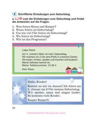 16
5	 Schriftliche Einladungen zum Geburtstag. 
a. Lest die Einladungen zum Geburtstag und findet
die Antworten auf die Fragen.
1.	 Was feiern Klaus und Kasper?
2.	 Wann feiern sie Geburtstag?
3.	 Um wie viel Uhr feiern sie Geburtstag?
4.	 Wo feiern sie Geburtstag?
5.	 Wie ist das Programm?
Hallo, Kinder!
Kommt zu mir im Januar! Ich feiere am
5. Januar um 3 Uhr meinen Geburtstag.
Wir spielen, essen und singen Lieder.   
Es kommen viele Kinder.
Kasper Kasperli
Liebe Petra!
Am 4. (vierten) März ist mein Geburtstag.
Wir machen um 2 Uhr eine Party in unserem Garten.
Wir essen, trinken, spielen und machen viel Quatsch.
Meine Adresse kennst du.
Meine Telefonnummer: 33 56 4.
Dein Klaus
Правообладатель Вышэйшая школа
 
