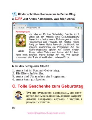 20
8 Kinder schreiben Kommentare in Petras Blog.
a. Lest Annas Kommentar. Was feiert Anna?
b. Ist das richtig oder falsch?
1 .  Anna hat im Sommer Geburtstag .
2 .  Die Eltern helfen ihr .
3 .  Anna und Uta machen ein Programm .
4 .  Anna kann gut kochen .
C. Tolle Geschenke zum Geburtstag
Kommentare
Ich habe am 15. Juni Geburtstag. Bald bin ich 9
Jahre alt. Ich möchte eine Geburtstagsparty
feiern. Ich schreibe zuerst Einladungen an meine
Freundinnen und Freunde. Ich möchte meine
Party gut feiern. Meine Freundin Uta hilft mir. Wir
machen zusammen ein Programm: Auf der
Geburtstagsparty spielen wir Spiele, singen
Lieder, sehen Videos und tanzen viel. Ich kann
noch nicht kochen, meine Mutter hilft mir. Wir backen
zusammen eine Torte, einen Kuchen und eine Pizza.
www.petrasblog.net
Anna
Тут вы вучыцеся: расказваць,	 як	 свят-
куеце	дзень	нараджэння,	дорыце	і	атрым-
ліваеце	 падарункі;	 слухаць	 /	 чытаць	 і	
разумець	тэксты.
Правообладатель Вышэйшая школа
 