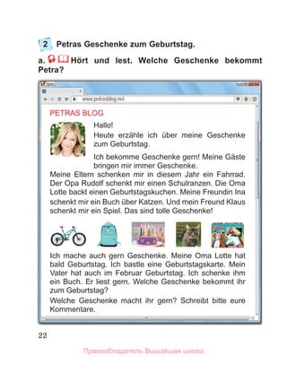 22
2	 Petras Geschenke zum Geburtstag.
a.     Hört und lest. Welche Geschenke bekommt
Petra?
PETRAS BLOG
Hallo!
Heute erzähle ich über meine Geschenke
zum Geburtstag.
Ich bekomme Geschenke gern! Meine Gäste
bringen mir immer Geschenke.
Meine Eltern schenken mir in diesem Jahr ein Fahrrad.
Der Opa Rudolf schenkt mir einen Schulranzen. Die Oma
Lotte backt einen Geburtstagskuchen. Meine Freundin Ina
schenkt mir ein Buch über Katzen. Und mein Freund Klaus
schenkt mir ein Spiel. Das sind tolle Geschenke!
Ich mache auch gern Geschenke. Meine Oma Lotte hat
bald Geburtstag. Ich bastle eine Geburtstagskarte. Mein
Vater hat auch im Februar Geburtstag. Ich schenke ihm
ein Buch. Er liest gern. Welche Geschenke bekommt ihr
zum Geburtstag?
Welche Geschenke macht ihr gern? Schreibt bitte eure
Kommentare.
www.petrasblog.net
Правообладатель Вышэйшая школа
 