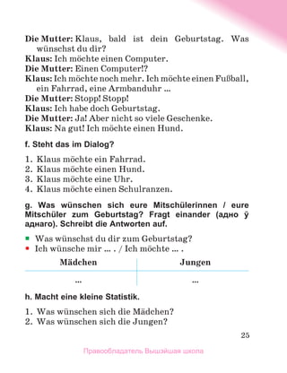 25
Die Mutter: Klaus, bald ist dein Geburtstag. Was
wьnschst du dir?
Klaus: Ich mцchte einen Computer.
Die Mutter: Einen Computer!?
Klaus: Ich mцchte noch mehr. Ich mцchte einen FuЯball,
ein Fahrrad, eine Armbanduhr …
Die Mutter: Stopp! Stopp!
Klaus: Ich habe doch Geburtstag.
Die Mutter: Ja! Aber nicht so viele Geschenke.
Klaus: Na gut! Ich mцchte einen Hund.
f. Steht das im Dialog?
1.	 Klaus mцchte ein Fahrrad.
2.	 Klaus mцchte einen Hund.
3.	 Klaus mцchte eine Uhr.
4.	 Klaus mцchte einen Schulranzen.
g. Was wünschen sich eure Mitschülerinnen / eure
Mitschüler zum Geburtstag? Fragt einander (адно ў
аднаго). Schreibt die Antworten auf.
ƒ
ƒ Was wьnschst du dir zum Geburtstag?
y
y Ich wьnsche mir … . / Ich mцchte … .
Mдdchen Jungen
… …
h. Macht eine kleine Statistik.
1.	 Was wьnschen sich die Mдdchen?
2.	 Was wьnschen sich die Jungen?
Правообладатель Вышэйшая школа
 