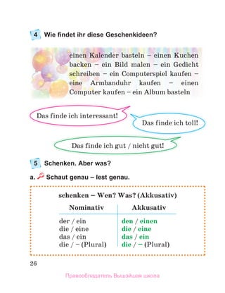 26
4 Wie findet ihr diese Geschenkideen?
5 Schenken. Aber was?
a. Schaut genau – lest genau.
einen	Kalender	basteln	–	einen	Kuchen	
backen	 –	 ein	 Bild	 malen	 –	 ein	 Gedicht	
schreiben	 –	 ein	 Computerspiel	 kaufen	 –	
eine	 Armbanduhr	 kaufen	 –	 einen	
Computer	kaufen –	ein	Album	basteln
Das	finde	ich	toll!
Das	finde	ich	gut	/	nicht	gut!	
Das	finde	ich	interessant!
schenken – Wen? Was? (Akkusativ)
Nominativ Akkusativ
der	/	ein
die	/	eine
das	/	ein
die	/	–	(Plural)
den	/	einen
die	/	eine
das	/	ein
die	/	–	(Plural)
Правообладатель Вышэйшая школа
 