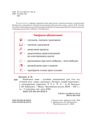УДК	 811.112.2(075.2=161.3)
ББК	 81.2­
Нем-922
	 Б90
Р э ц э н з е н т ы: кафе­
дра нямецкай мовы факультэта сацыякультурных камунікацый
Беларускага дзяржаўнага ўніверсітэта (кандыдат філалагічных навук, дацэнт В.М. Галай);
настаўнікнямецкаймовыпершайкваліфікацыйнайкатэгорыідзяржаўнайустановыадукацыі
«Сярэдняя школа № 9 г. Мінска» Т.В. Мацвеева
ISBN 978-985-06-3059-9	 ©	Будзь­
ко ­
А.­
П., Урбановіч І.Ю., 2019
ISBN 978-985-06-3072-8	 ©	 Афармленне. УП «Выдавецтва
	 “Вышэй­
шая ­
школа”», 2019
Умоўныя абазначэнні
	 –	 слухаем, чытаем і разумеем
	 –	 чытаем і разумеем
	 –	 вывучаем правіла
	 –	 дадатковыя практыкаванні
на электронным дыску
	 –	 расказваем пра каго-небудзь / што-небудзь
	 –	 размаўляем адно з адным
	 –	 трэніруем словы праз гульню
Будзь­
ко, ­
А. ­
П.
Нямецкая мова : ­
вучэбны дапаможнік ­
для 4-га ­
кл.
устаноў агул. сярэд. адукацыі з беларус. мовай навучання :
з  элект­
ронным дадаткам. У 2 ч. Ч.  2  / А. П. Будзь­
ко,
І. Ю. Урбановіч. – ­
Мінск : ­
Вышэйшая школа, 2019. – 143  ­
с. :
­
іл. + 1 электрон. апт. дыск (CD)
­
ISBN 978-985-06-3059-9.
­
УДК 811.112.2(075.2=161.3)
­
ББК 81.2­
Нем-922
Б90
Правообладатель Вышэйшая школа
 