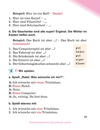 29
Beispiel: Hier ist ein Ball! – Danke!
1.	 Hier ist eine Katze! – …
2.	 Hier sind Filzstifte! – …
3.	 Hier sind Schulsachen! – …
d. Die Geschenke sind alle super! Ergänzt. Die Wörter im
Kasten helfen euch.
Beispiel: Das Buch ist aber …! – Das Buch ist aber
interessant!
1.	 Das Computerspiel ist aber …!
2.	 Das Fahrrad ist aber …!
3.	 Die Schokolade ist aber …!
4.	 Die Gitarre ist aber …!
5.	 Der Geburtstagskuchen schmeckt aber …!
8	 Wir spielen.
a. Spielt „Ratet: Was wünsche ich mir?“.
A: Ich wьnsche mir einen Trimlalam.
B: Einen Hund.
A: Nein.
B: Einen Computer.
A: Ja, richtig. Du bist dran.
b. Spielt ebenso mit:
1.	 Ich wьnsche mir eine Trimlalam.
2.	 Ich wьnsche mir ein Trimlalam.
gut
lecker
gut
super
klasse
Правообладатель Вышэйшая школа
 