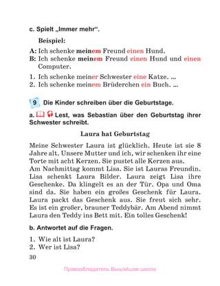 30
c. Spielt „Immer mehr“.
Beispiel:
A: Ich schenke meinem Freund einen Hund.
B: Ich schenke meinem Freund einen Hund und einen
Computer.
1.	 Ich schenke meiner Schwester eine Katze. …
2.	 Ich schenke meinem Brьderchen ein Buch. …
9	 Die Kinder schreiben über die Geburtstage.
а.   Lest, was Sebastian über den Geburtstag ihrer
Schwester schreibt.
Laura hat Geburtstag
Meine Schwester Laura ist glьcklich. Heute ist sie 8
Jahre alt. Unsere Mutter und ich, wir schenken ihr eine
Torte mit acht Kerzen. Sie pustet alle Kerzen aus.
Am Nachmittag kommt Lisa. Sie ist Lauras Freundin.
Lisa schenkt Laura Bilder. Laura zeigt Lisa ihre
Geschenke.  Da klingelt es an der Tьr. Opa und Oma
sind da. Sie haben ein groЯes Geschenk fьr Laura.
Laura packt das Geschenk aus. Sie freut sich sehr.
Es ist ein groЯer, brauner Teddybдr. Am Abend nimmt
Laura den Teddy ins Bett mit. Ein tolles Geschenk!
b. Antwortet auf die Fragen.
1.	 Wie alt ist Laura?
2.	 Wer ist Lisa?
Правообладатель Вышэйшая школа
 