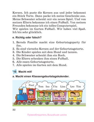 32
Kerzen. Ich puste die Kerzen aus und jeder bekommt
ein Stьck Torte. Dann packe ich meine Geschenke aus.
Meine Schwester schenkt mir ein neues Spiel. Und von
meinen Eltern bekomme ich einen FuЯball. Von meinen
Freunden bekomme ich ein tolles Computerspiel.
Wir spielen im Garten FuЯball. Wir haben viel SpaЯ. 
Ich bin sehr glьcklich.
e. Richtig oder falsch?
1.	 Bernds Familie macht eine Geburtstagsparty fьr
ihn.
2.	 Es sind vierzehn Kerzen auf der Geburtstagstorte.
3.	 Die Kinder spielen mit dem Hund und tanzen.
4.	 Die Schwester schenkt ihm ein Buch. 
5.	 Die Eltern schenken ihm einen FuЯball. 
6.	 Alle essen Geburtstagstorte.
7.	 Alle spielen im Garten mit dem Hund.
10	 Macht mit!
a. Macht einen Klassengeburtstagskalender.
6.02 8.06
3.01
7.04 9.05
4.03
Paul
Tom Ina Uta Tim
Leo
Lisa
2.07
Правообладатель Вышэйшая школа
 